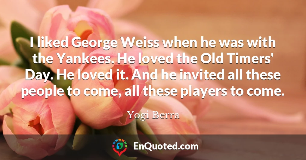 I liked George Weiss when he was with the Yankees. He loved the Old Timers' Day. He loved it. And he invited all these people to come, all these players to come.