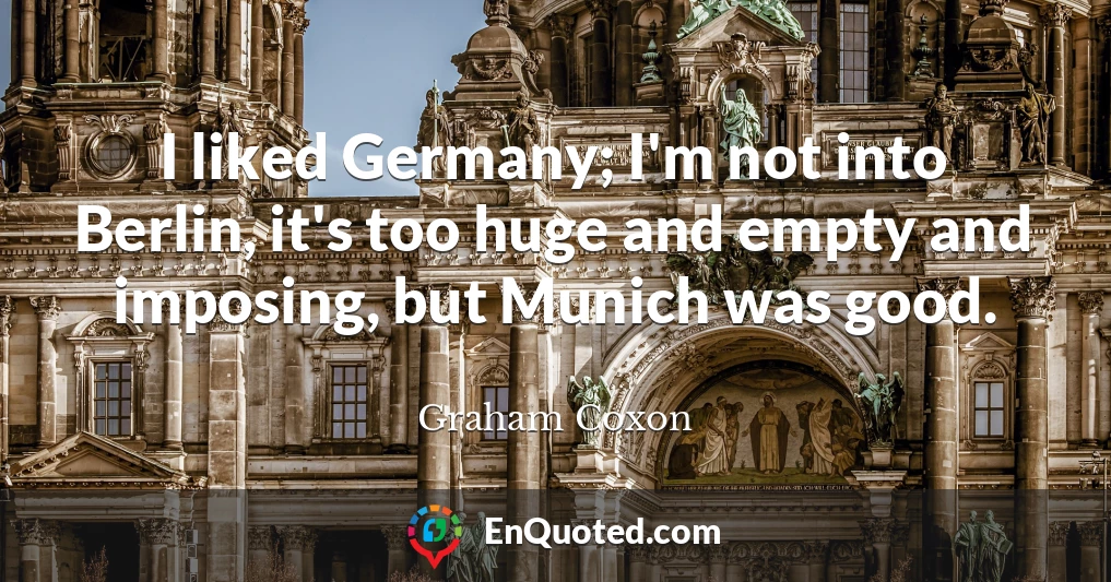 I liked Germany; I'm not into Berlin, it's too huge and empty and imposing, but Munich was good.