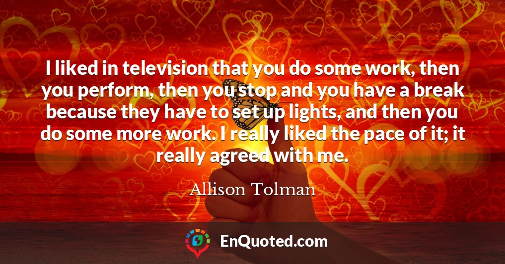 I liked in television that you do some work, then you perform, then you stop and you have a break because they have to set up lights, and then you do some more work. I really liked the pace of it; it really agreed with me.