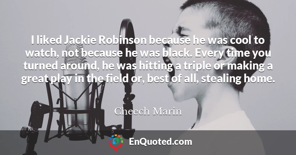 I liked Jackie Robinson because he was cool to watch, not because he was black. Every time you turned around, he was hitting a triple or making a great play in the field or, best of all, stealing home.