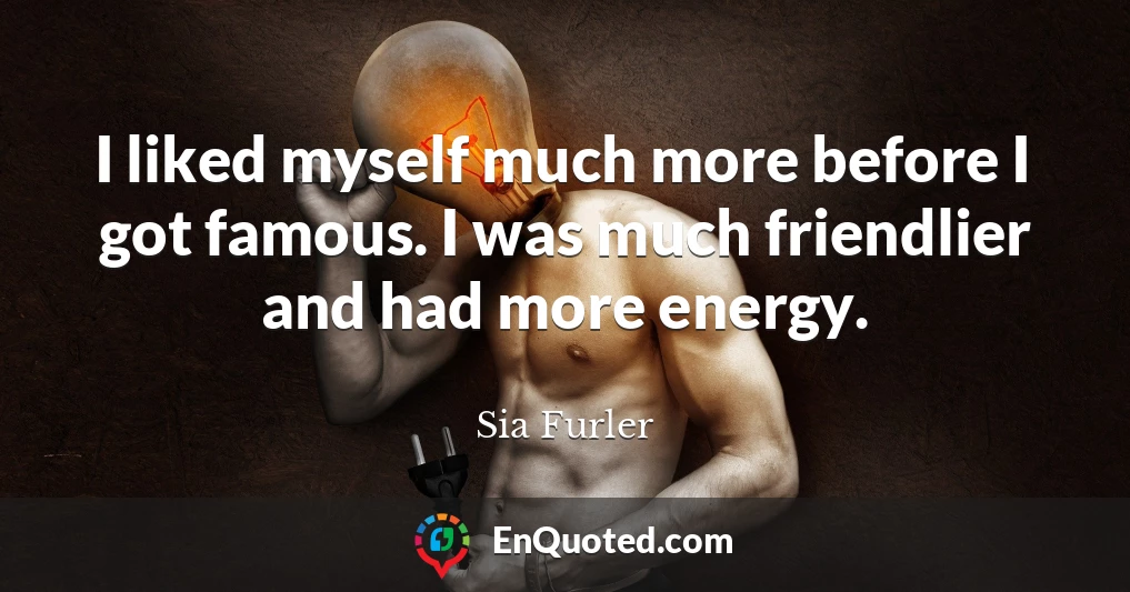I liked myself much more before I got famous. I was much friendlier and had more energy.