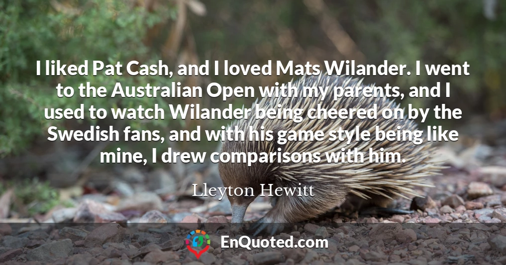 I liked Pat Cash, and I loved Mats Wilander. I went to the Australian Open with my parents, and I used to watch Wilander being cheered on by the Swedish fans, and with his game style being like mine, I drew comparisons with him.