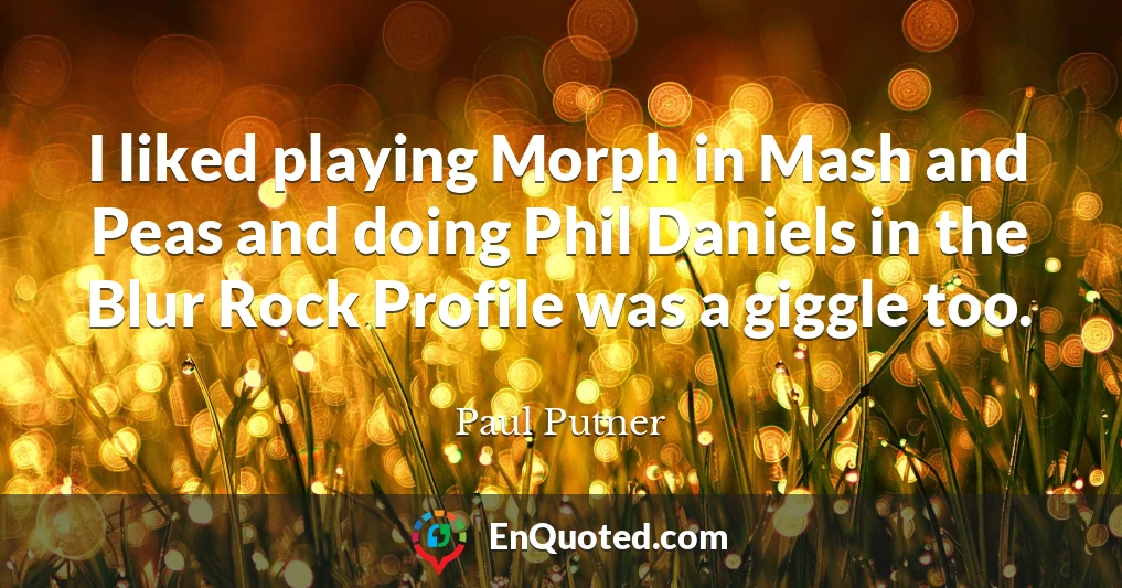 I liked playing Morph in Mash and Peas and doing Phil Daniels in the Blur Rock Profile was a giggle too.