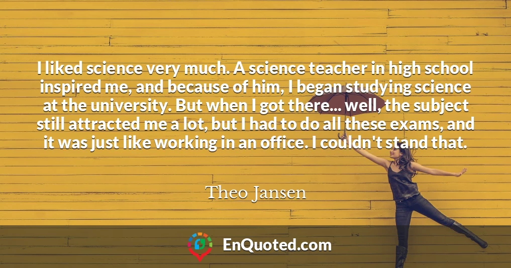 I liked science very much. A science teacher in high school inspired me, and because of him, I began studying science at the university. But when I got there... well, the subject still attracted me a lot, but I had to do all these exams, and it was just like working in an office. I couldn't stand that.