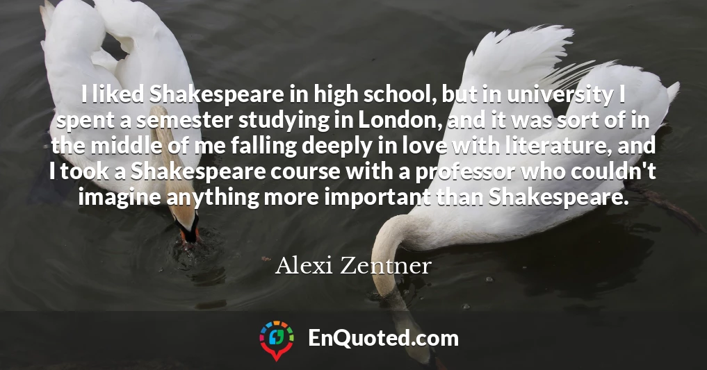 I liked Shakespeare in high school, but in university I spent a semester studying in London, and it was sort of in the middle of me falling deeply in love with literature, and I took a Shakespeare course with a professor who couldn't imagine anything more important than Shakespeare.
