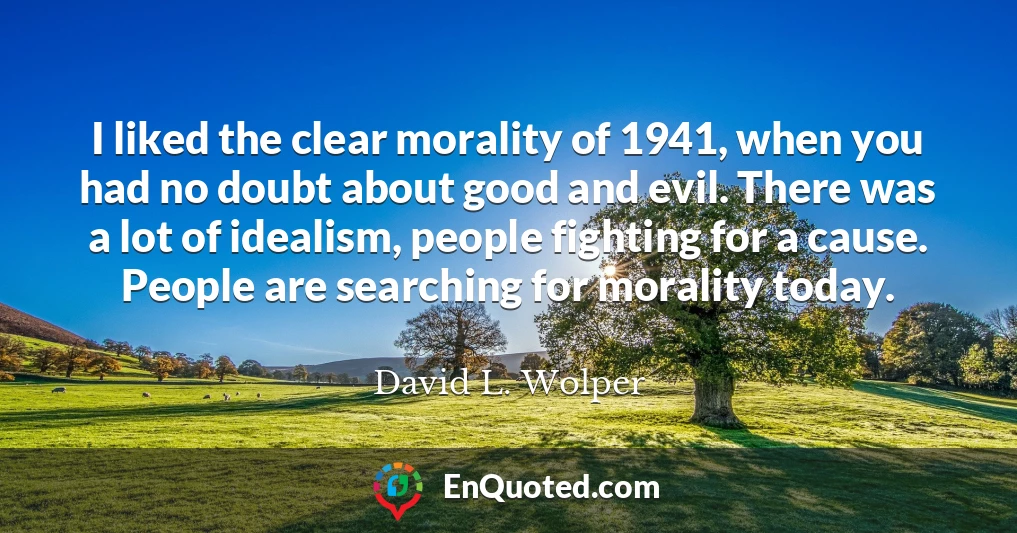 I liked the clear morality of 1941, when you had no doubt about good and evil. There was a lot of idealism, people fighting for a cause. People are searching for morality today.