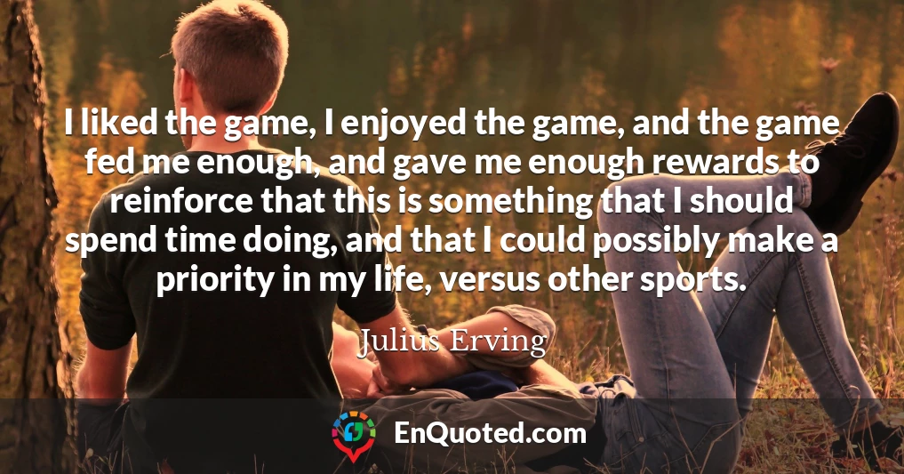 I liked the game, I enjoyed the game, and the game fed me enough, and gave me enough rewards to reinforce that this is something that I should spend time doing, and that I could possibly make a priority in my life, versus other sports.