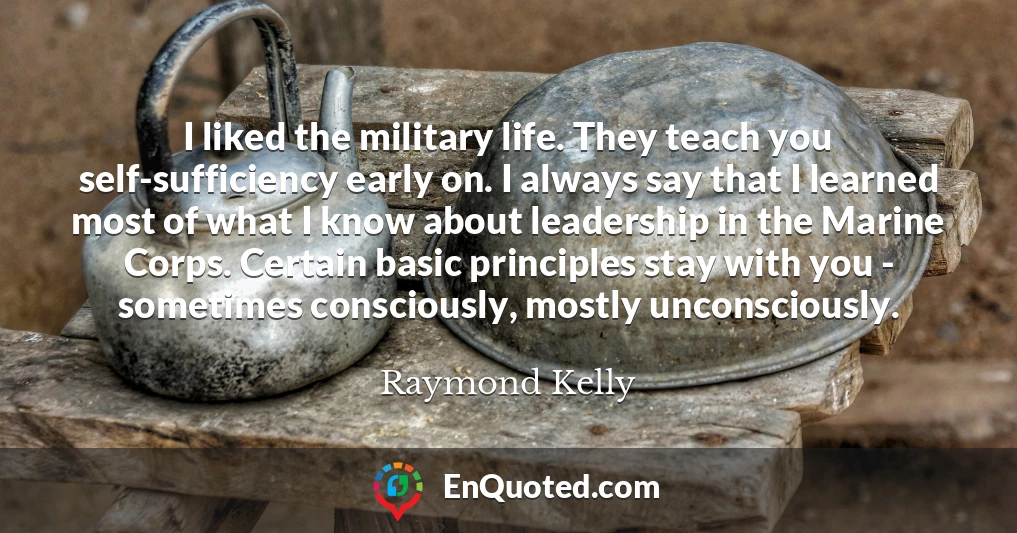 I liked the military life. They teach you self-sufficiency early on. I always say that I learned most of what I know about leadership in the Marine Corps. Certain basic principles stay with you - sometimes consciously, mostly unconsciously.