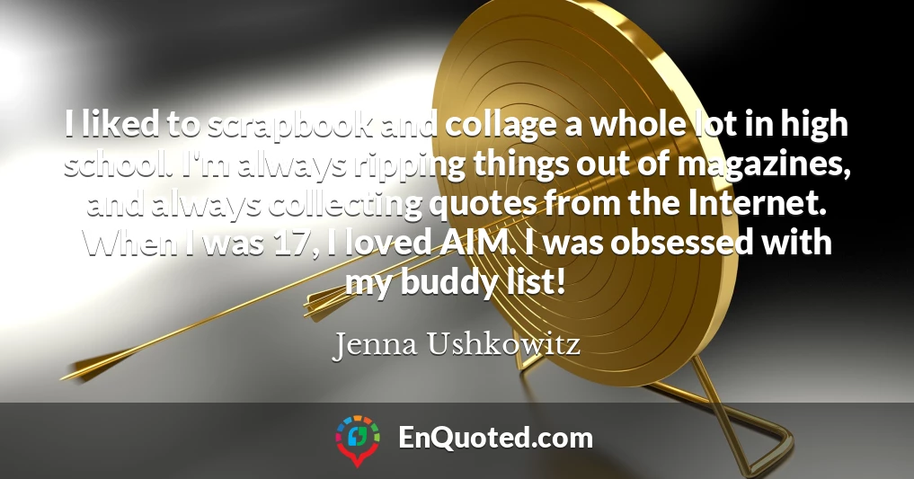 I liked to scrapbook and collage a whole lot in high school. I'm always ripping things out of magazines, and always collecting quotes from the Internet. When I was 17, I loved AIM. I was obsessed with my buddy list!