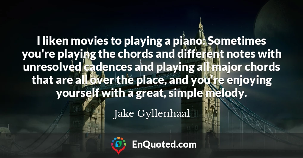 I liken movies to playing a piano: Sometimes you're playing the chords and different notes with unresolved cadences and playing all major chords that are all over the place, and you're enjoying yourself with a great, simple melody.