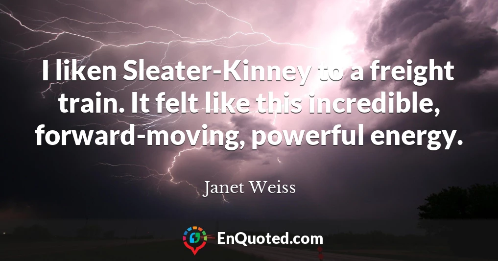 I liken Sleater-Kinney to a freight train. It felt like this incredible, forward-moving, powerful energy.
