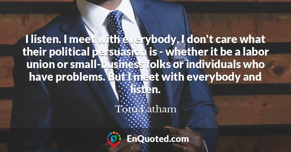 I listen. I meet with everybody, I don't care what their political persuasion is - whether it be a labor union or small-business folks or individuals who have problems. But I meet with everybody and listen.