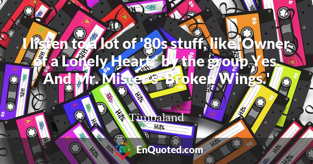 I listen to a lot of '80s stuff, like 'Owner of a Lonely Heart,' by the group Yes. And Mr. Mister's 'Broken Wings.'