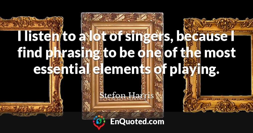 I listen to a lot of singers, because I find phrasing to be one of the most essential elements of playing.