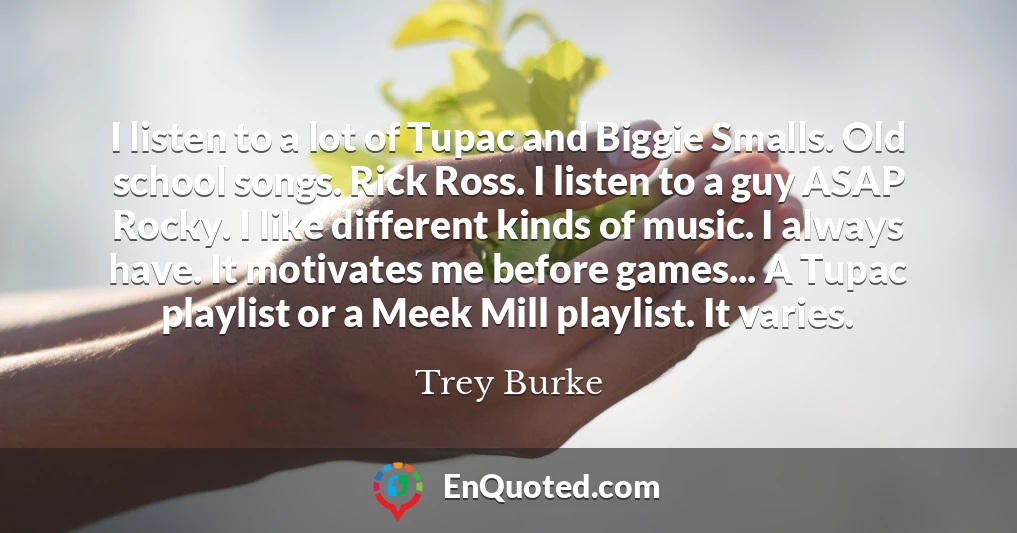 I listen to a lot of Tupac and Biggie Smalls. Old school songs. Rick Ross. I listen to a guy ASAP Rocky. I like different kinds of music. I always have. It motivates me before games... A Tupac playlist or a Meek Mill playlist. It varies.