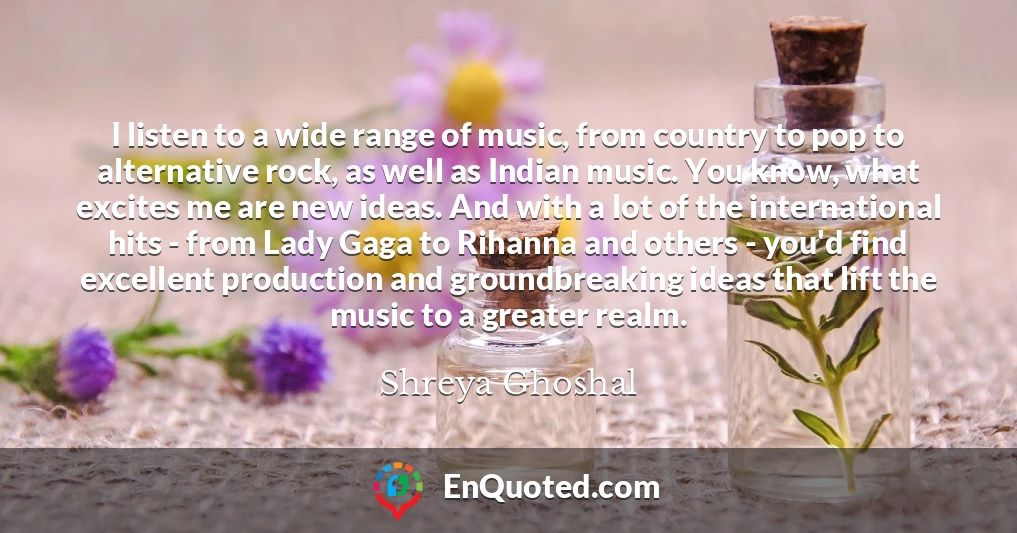 I listen to a wide range of music, from country to pop to alternative rock, as well as Indian music. You know, what excites me are new ideas. And with a lot of the international hits - from Lady Gaga to Rihanna and others - you'd find excellent production and groundbreaking ideas that lift the music to a greater realm.