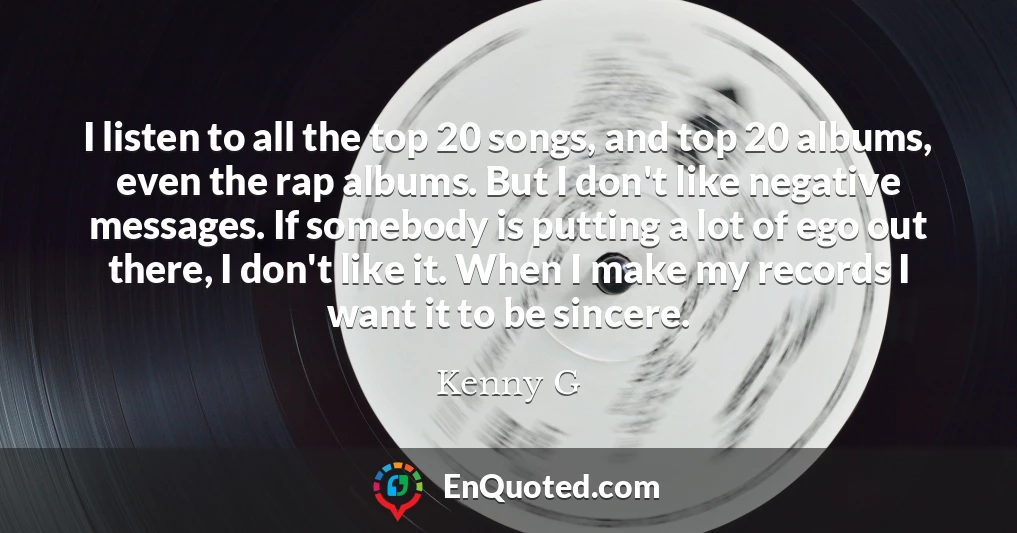 I listen to all the top 20 songs, and top 20 albums, even the rap albums. But I don't like negative messages. If somebody is putting a lot of ego out there, I don't like it. When I make my records I want it to be sincere.