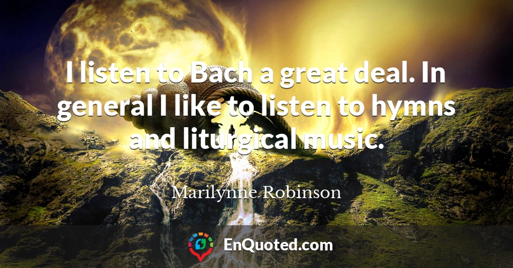 I listen to Bach a great deal. In general I like to listen to hymns and liturgical music.