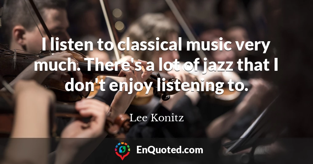 I listen to classical music very much. There's a lot of jazz that I don't enjoy listening to.