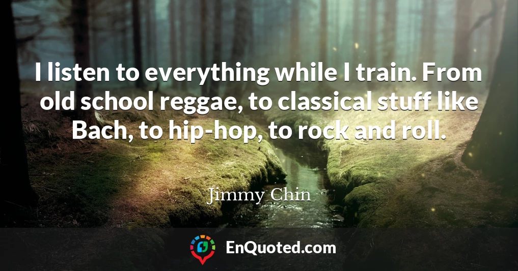 I listen to everything while I train. From old school reggae, to classical stuff like Bach, to hip-hop, to rock and roll.
