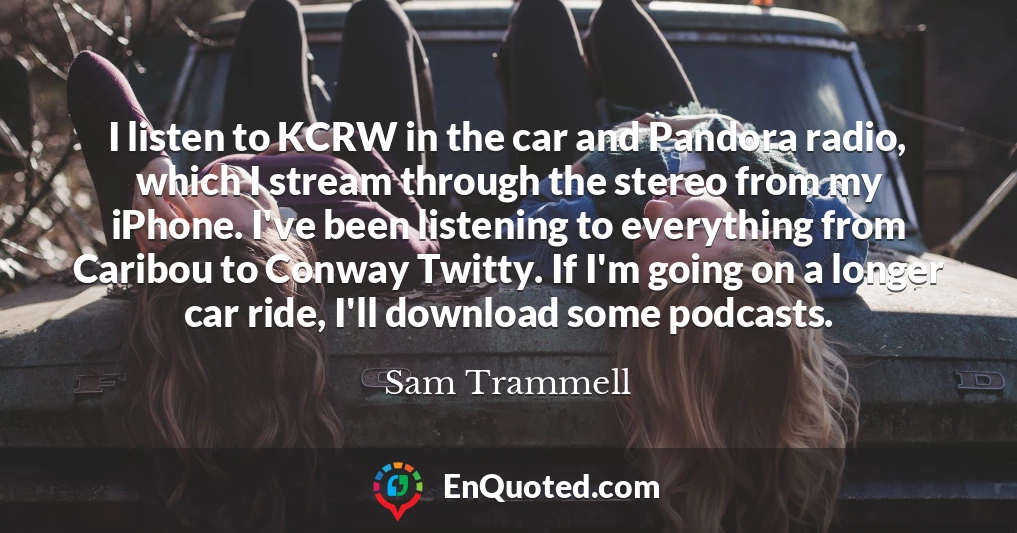 I listen to KCRW in the car and Pandora radio, which I stream through the stereo from my iPhone. I've been listening to everything from Caribou to Conway Twitty. If I'm going on a longer car ride, I'll download some podcasts.