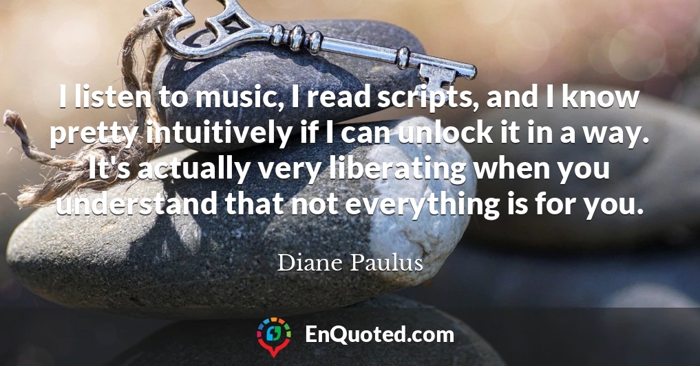 I listen to music, I read scripts, and I know pretty intuitively if I can unlock it in a way. It's actually very liberating when you understand that not everything is for you.
