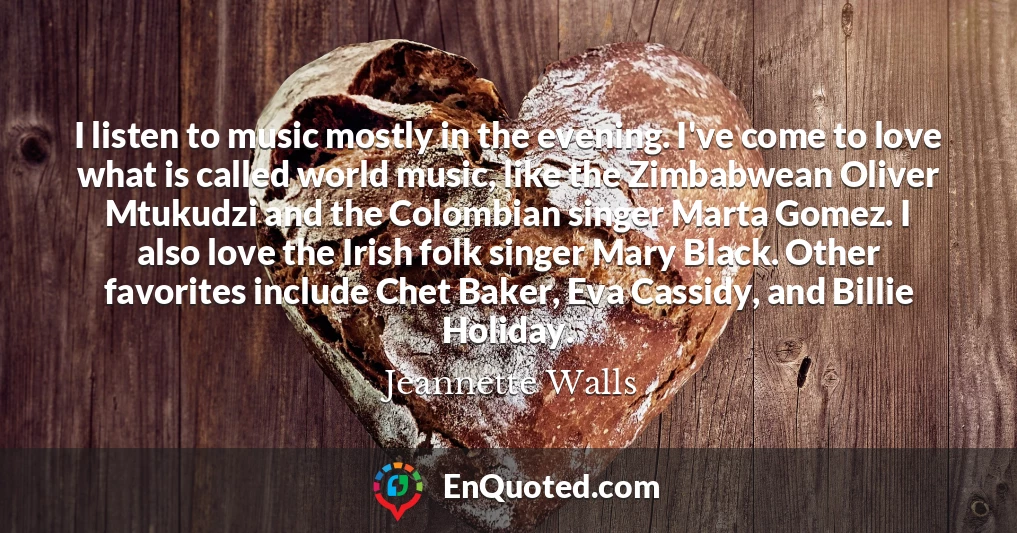 I listen to music mostly in the evening. I've come to love what is called world music, like the Zimbabwean Oliver Mtukudzi and the Colombian singer Marta Gomez. I also love the Irish folk singer Mary Black. Other favorites include Chet Baker, Eva Cassidy, and Billie Holiday.