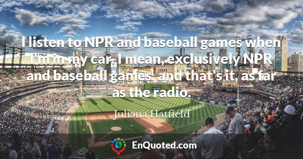 I listen to NPR and baseball games when I'm in my car. I mean, exclusively NPR and baseball games, and that's it, as far as the radio.