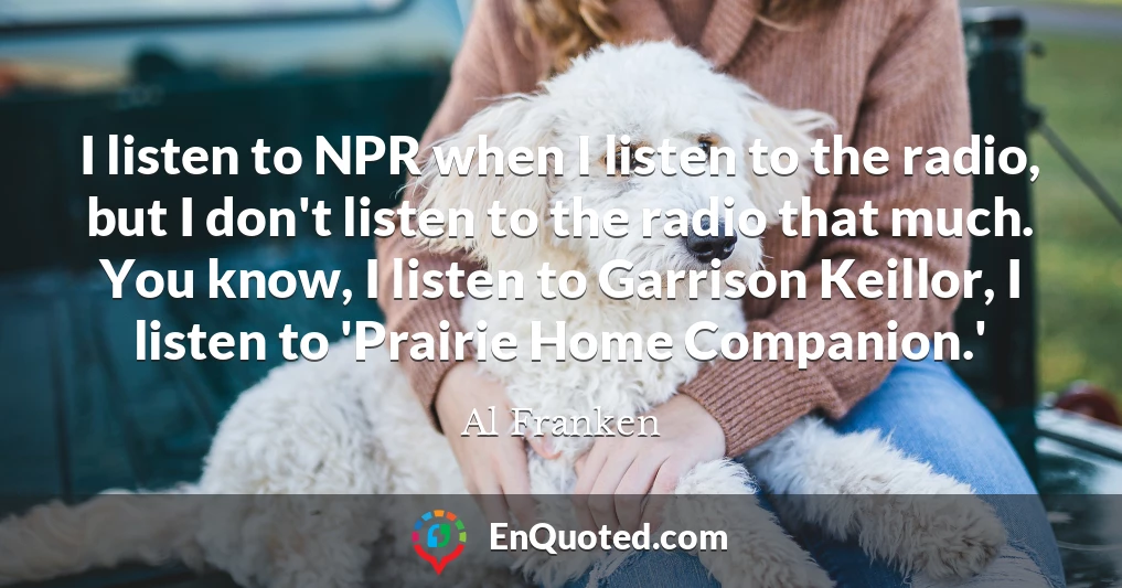 I listen to NPR when I listen to the radio, but I don't listen to the radio that much. You know, I listen to Garrison Keillor, I listen to 'Prairie Home Companion.'