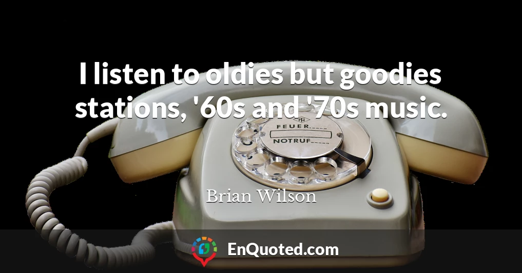 I listen to oldies but goodies stations, '60s and '70s music.