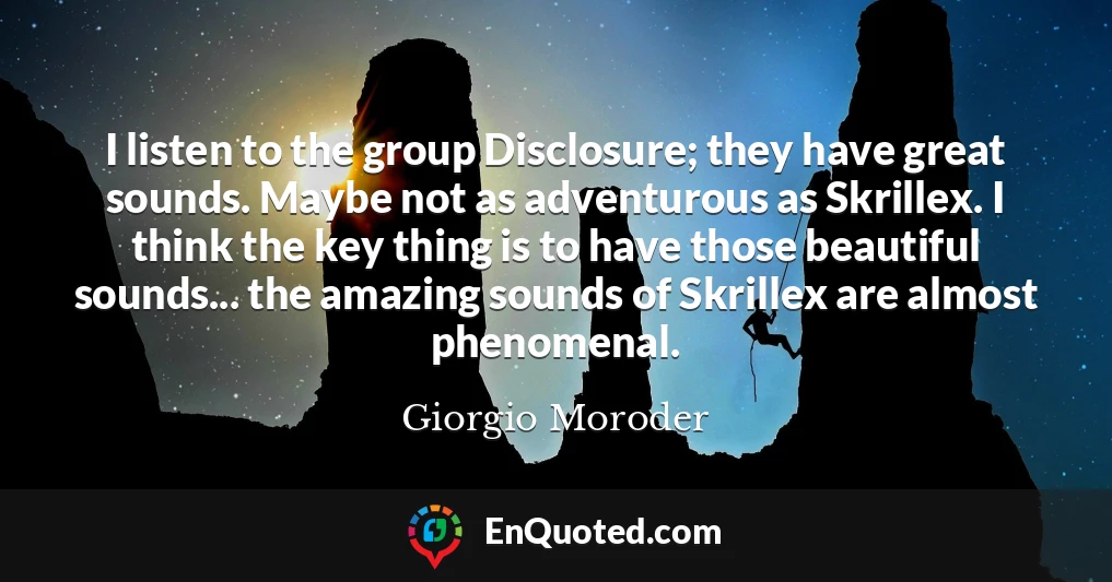 I listen to the group Disclosure; they have great sounds. Maybe not as adventurous as Skrillex. I think the key thing is to have those beautiful sounds... the amazing sounds of Skrillex are almost phenomenal.