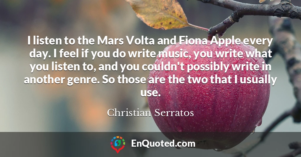 I listen to the Mars Volta and Fiona Apple every day. I feel if you do write music, you write what you listen to, and you couldn't possibly write in another genre. So those are the two that I usually use.