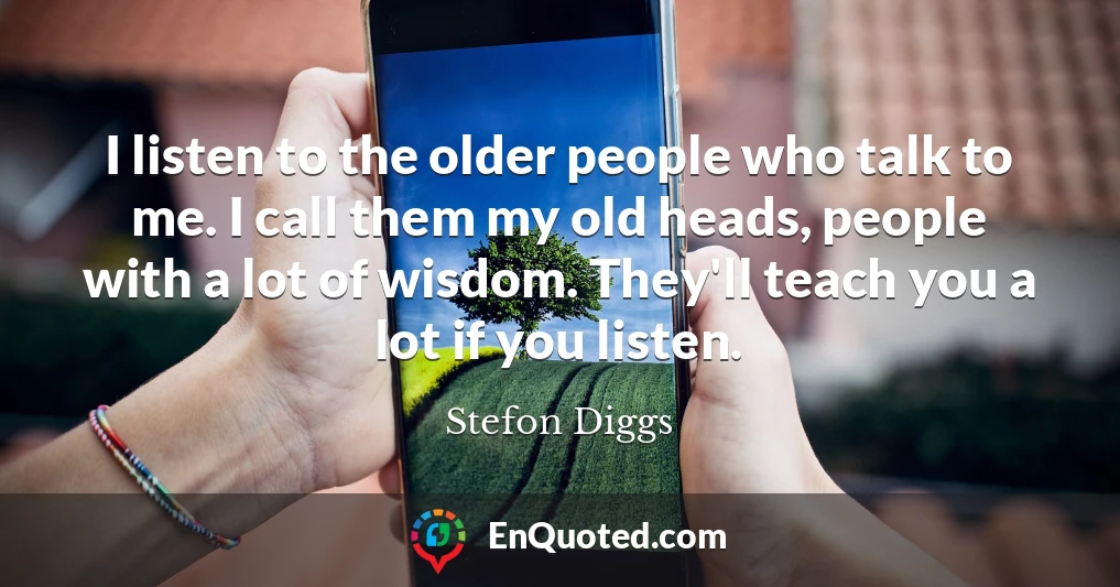 I listen to the older people who talk to me. I call them my old heads, people with a lot of wisdom. They'll teach you a lot if you listen.