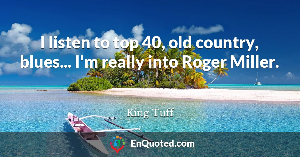 I listen to top 40, old country, blues... I'm really into Roger Miller.