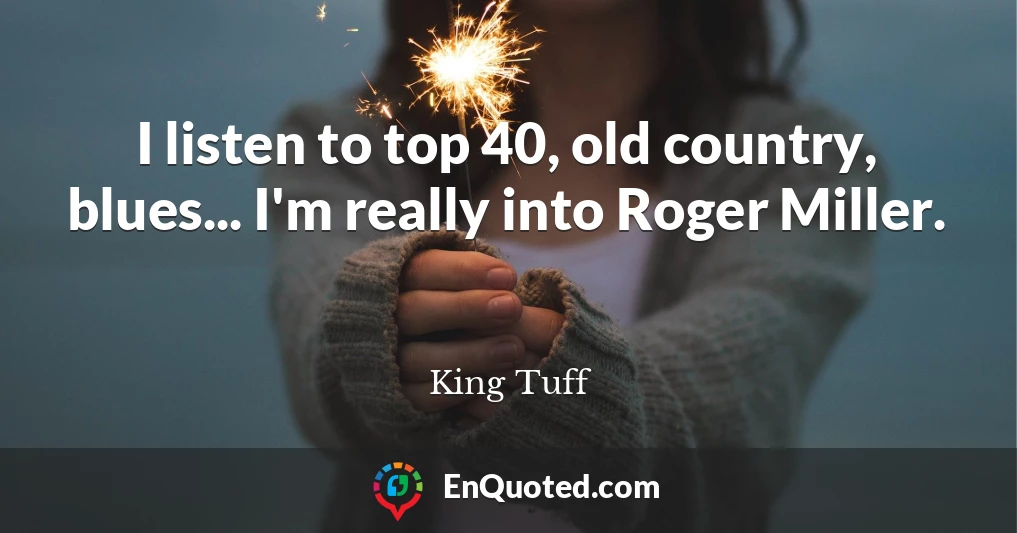 I listen to top 40, old country, blues... I'm really into Roger Miller.