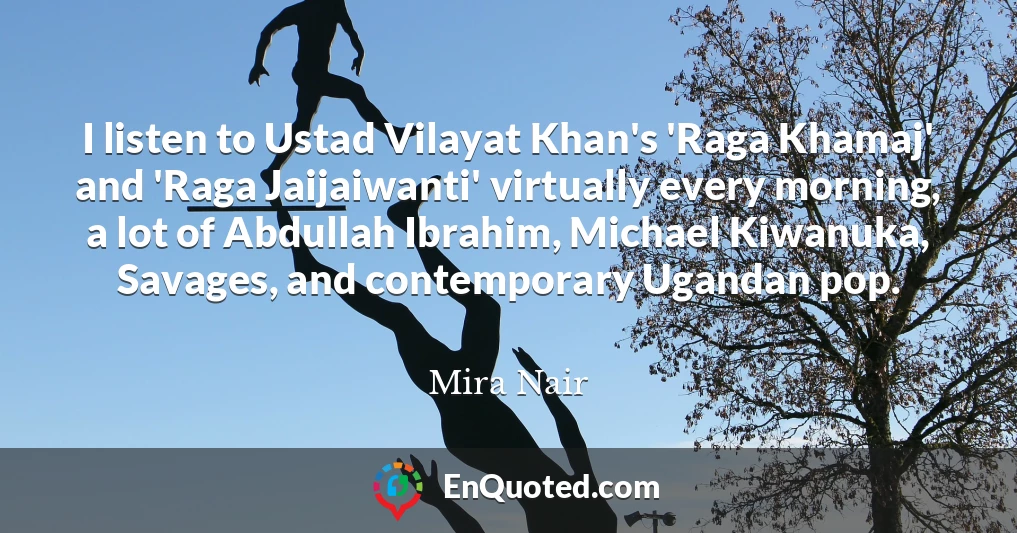 I listen to Ustad Vilayat Khan's 'Raga Khamaj' and 'Raga Jaijaiwanti' virtually every morning, a lot of Abdullah Ibrahim, Michael Kiwanuka, Savages, and contemporary Ugandan pop.