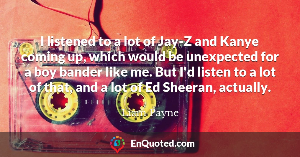 I listened to a lot of Jay-Z and Kanye coming up, which would be unexpected for a boy bander like me. But I'd listen to a lot of that, and a lot of Ed Sheeran, actually.