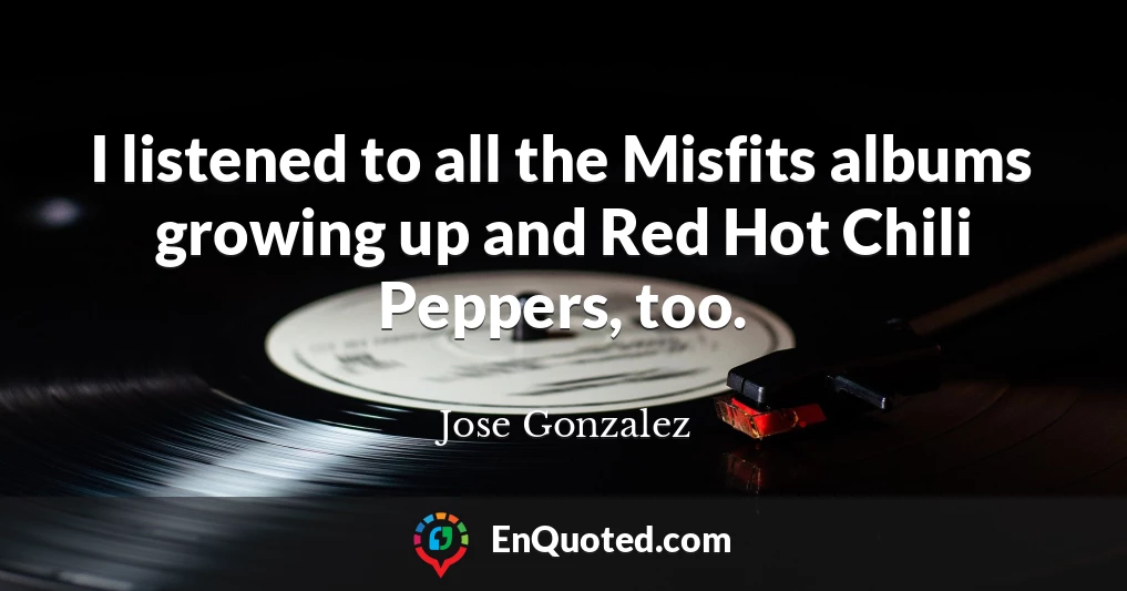 I listened to all the Misfits albums growing up and Red Hot Chili Peppers, too.