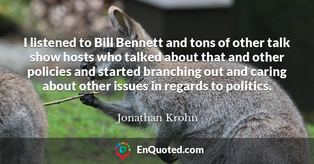 I listened to Bill Bennett and tons of other talk show hosts who talked about that and other policies and started branching out and caring about other issues in regards to politics.