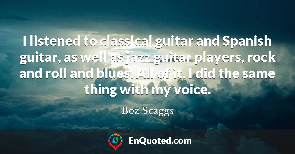 I listened to classical guitar and Spanish guitar, as well as jazz guitar players, rock and roll and blues. All of it. I did the same thing with my voice.