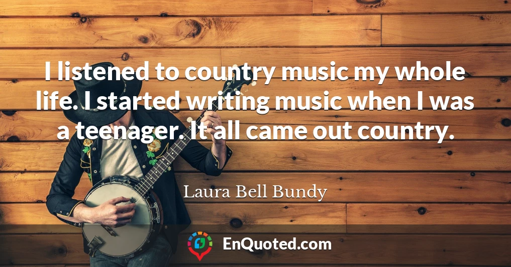 I listened to country music my whole life. I started writing music when I was a teenager. It all came out country.