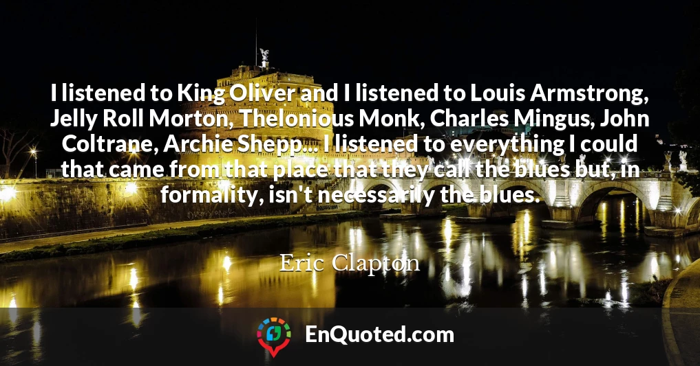 I listened to King Oliver and I listened to Louis Armstrong, Jelly Roll Morton, Thelonious Monk, Charles Mingus, John Coltrane, Archie Shepp... I listened to everything I could that came from that place that they call the blues but, in formality, isn't necessarily the blues.