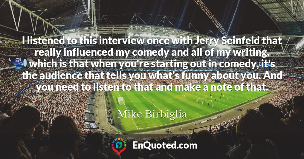 I listened to this interview once with Jerry Seinfeld that really influenced my comedy and all of my writing, which is that when you're starting out in comedy, it's the audience that tells you what's funny about you. And you need to listen to that and make a note of that.