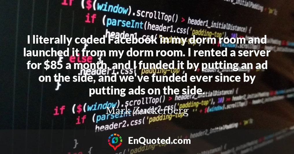 I literally coded Facebook in my dorm room and launched it from my dorm room. I rented a server for $85 a month, and I funded it by putting an ad on the side, and we've funded ever since by putting ads on the side.