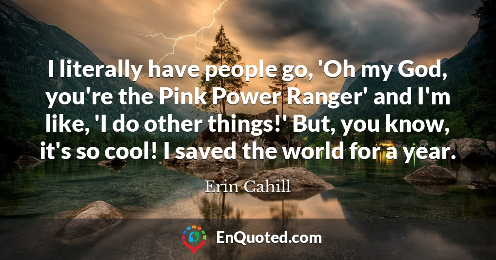 I literally have people go, 'Oh my God, you're the Pink Power Ranger' and I'm like, 'I do other things!' But, you know, it's so cool! I saved the world for a year.