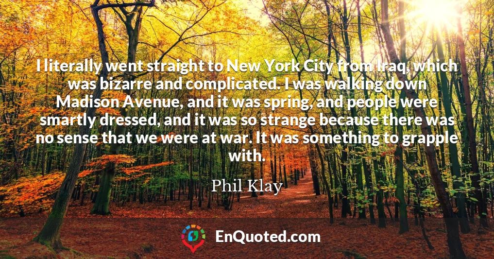 I literally went straight to New York City from Iraq, which was bizarre and complicated. I was walking down Madison Avenue, and it was spring, and people were smartly dressed, and it was so strange because there was no sense that we were at war. It was something to grapple with.