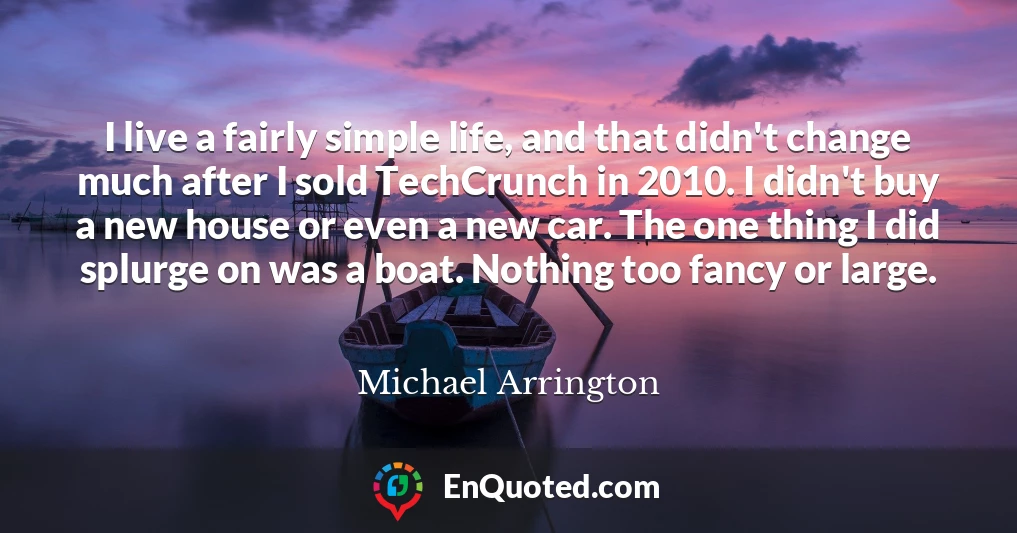 I live a fairly simple life, and that didn't change much after I sold TechCrunch in 2010. I didn't buy a new house or even a new car. The one thing I did splurge on was a boat. Nothing too fancy or large.