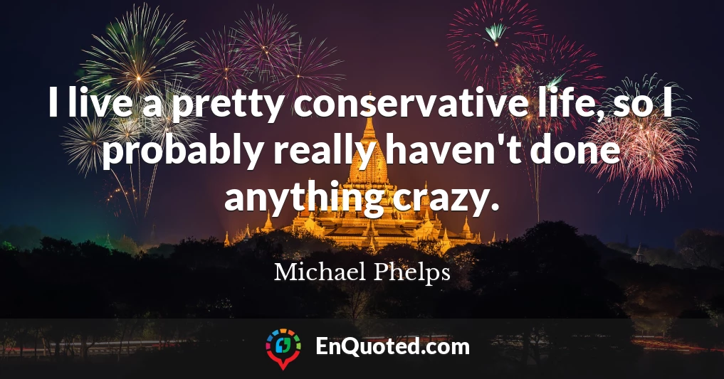 I live a pretty conservative life, so I probably really haven't done anything crazy.