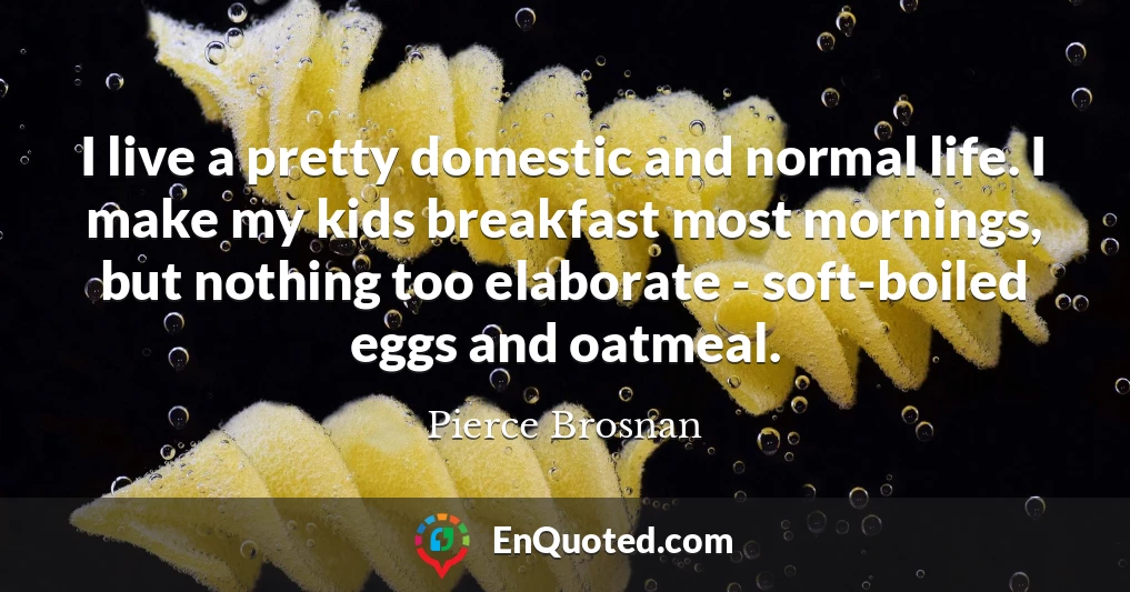 I live a pretty domestic and normal life. I make my kids breakfast most mornings, but nothing too elaborate - soft-boiled eggs and oatmeal.