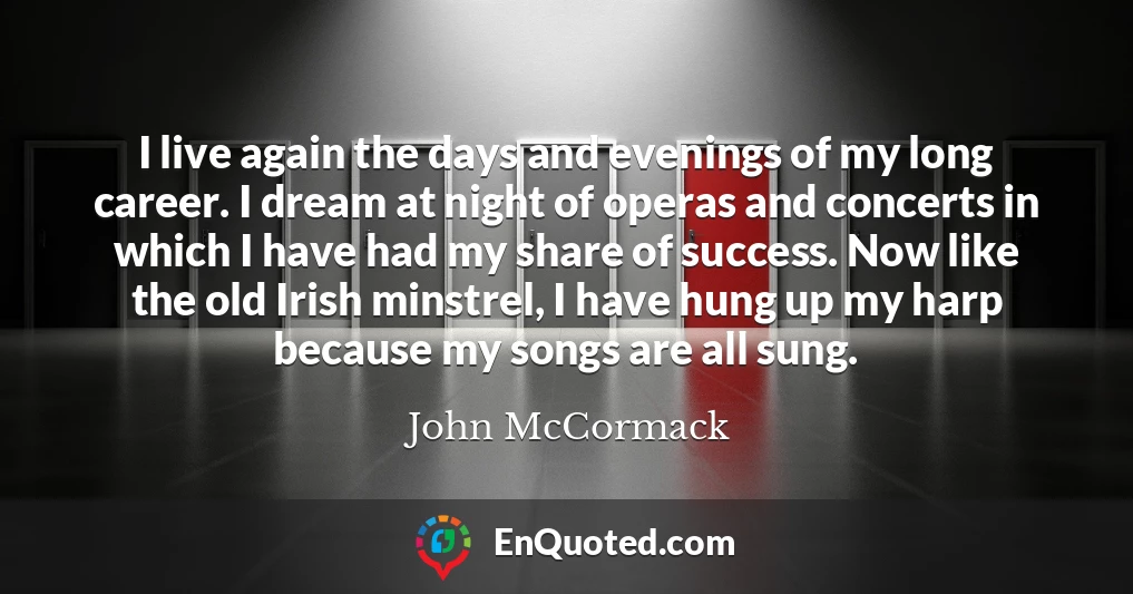 I live again the days and evenings of my long career. I dream at night of operas and concerts in which I have had my share of success. Now like the old Irish minstrel, I have hung up my harp because my songs are all sung.